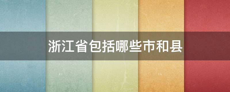 浙江省包括哪些市和县（浙江有哪些市和县）