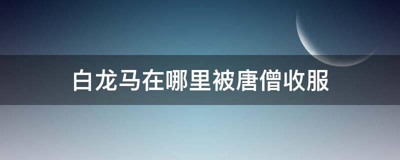 白龙马在哪里被唐僧收服（白龙马在被唐僧收服之前是干什么的）