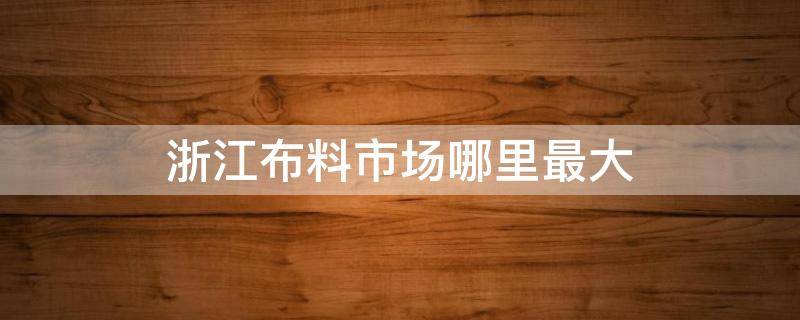 浙江布料市场哪里最大（浙江批发布料最大的市场在什么地方）
