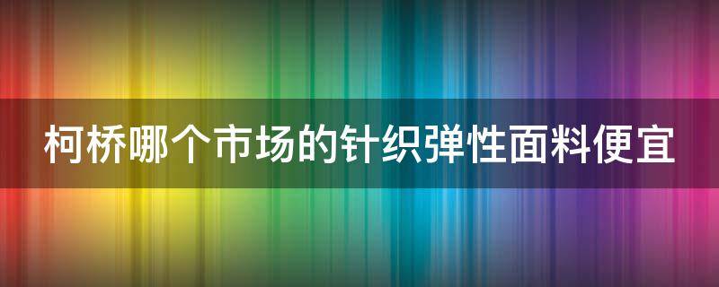 柯桥哪个市场的针织弹性面料便宜（柯桥哪个市场的针织弹性面料便宜些）