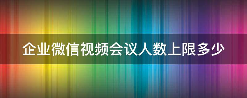 企业微信视频会议人数上限多少 企业微信视频会议可以多少人