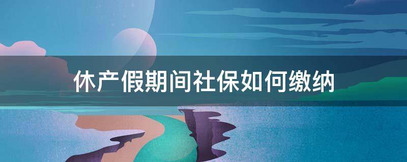 休产假期间社保如何缴纳 休产假期间还需要缴纳社保吗