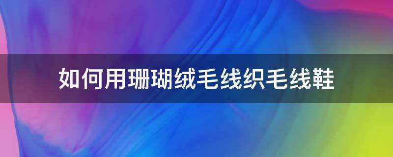 如何用珊瑚绒毛线织毛线鞋（珊瑚绒毛线鞋的织法）