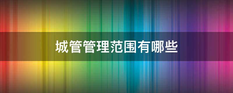 城管管理范围有哪些（城管属于哪里管理）