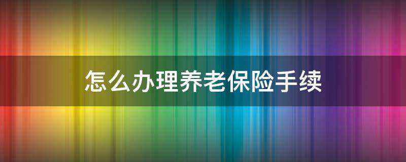 怎么办理养老保险手续（怎么办理养老保险金手续）