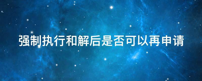 强制执行和解后是否可以再申请 强制执行和解后是否可以再申请执行