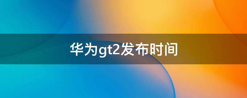 华为gt2发布时间（华为gt2什么时候发布的）