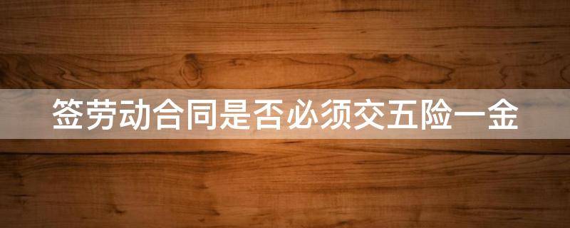 签劳动合同是否必须交五险一金 签劳动合同需要缴纳五险一金吗