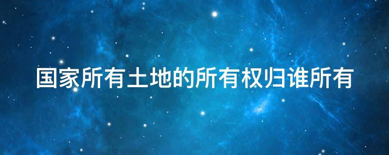 国家所有土地的所有权归谁所有（国家所有土地的所有权归谁管理）