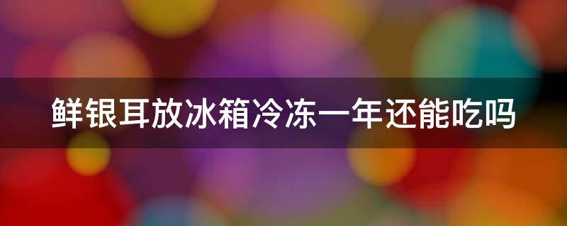 鲜银耳放冰箱冷冻一年还能吃吗 鲜银耳放冰箱冷冻一年还能吃吗会坏吗