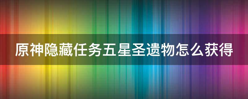 原神隐藏任务五星圣遗物怎么获得（原神隐藏任务五星圣遗物怎么获得的）