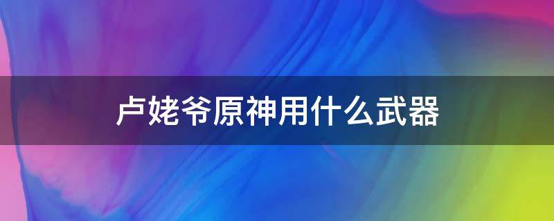 卢姥爷原神用什么武器（原神卢姥爷前期用什么武器）