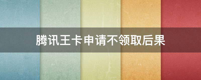 腾讯王卡申请不领取后果 腾讯王卡领取后不激活