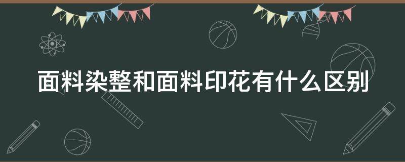 面料染整和面料印花有什么区别（面料染整和面料印花有什么区别呢）