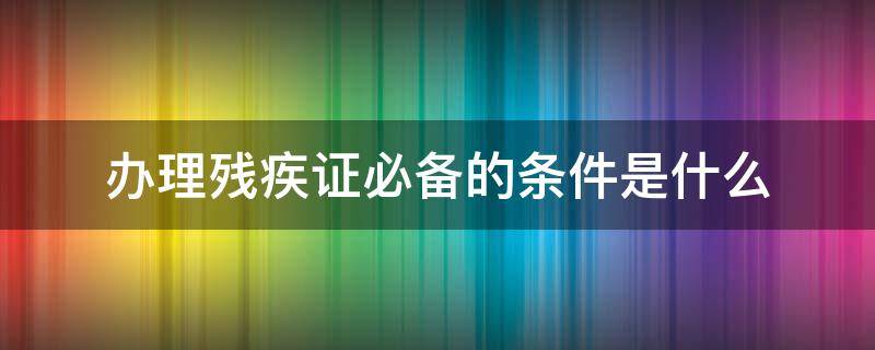 办理残疾证必备的条件是什么 残疾证需要具备什么条件