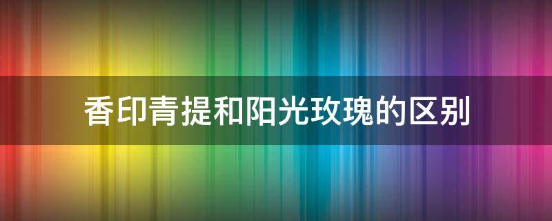 香印青提和阳光玫瑰的区别 香印青提与阳光玫瑰的区别