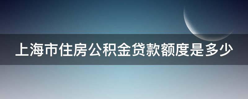 上海市住房公积金贷款额度是多少 上海市住房公积金贷款额度是多少万