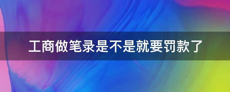 工商做笔录是不是就要罚款了 工商做笔录就是罚款吗