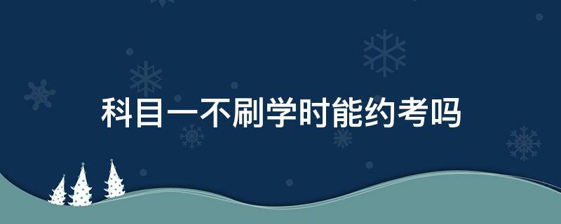 科目一不刷学时能约考吗 科一没刷学时能约考吗