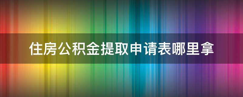 住房公积金提取申请表哪里拿（《住房公积金提取申请表》）