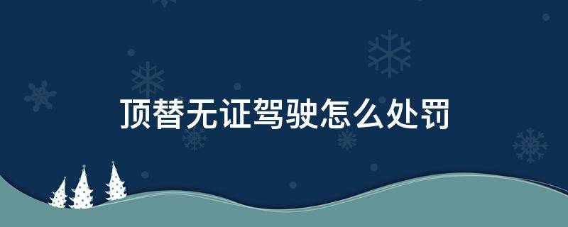 顶替无证驾驶怎么处罚（顶替无证驾驶,顶替人怎么处罚）