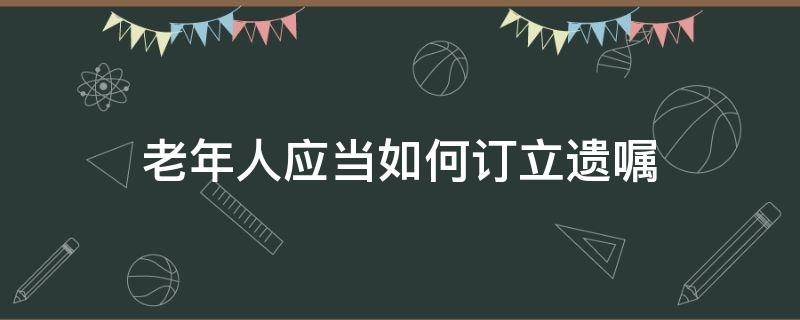 老年人应当如何订立遗嘱（老年人怎样办理遗嘱有效）