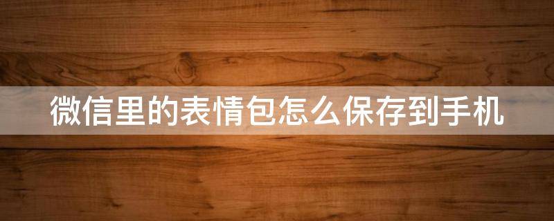 微信里的表情包怎么保存到手机 微信里的表情包怎么保存到手机相册