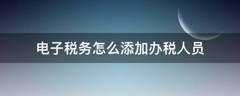 电子税务怎么添加办税人员（电子税务局怎么添加办税人员）