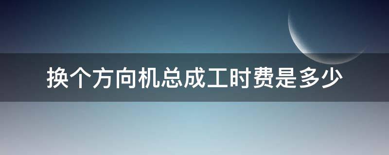 换个方向机总成工时费是多少（换方向机人工费需要多少费用）