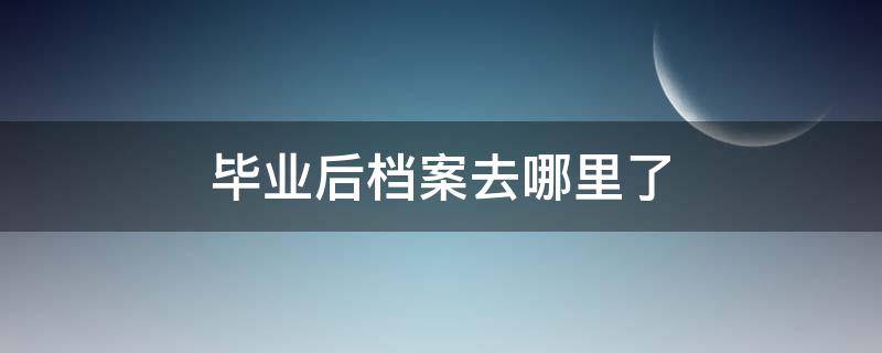 毕业后档案去哪里了 毕业后档案去哪儿了