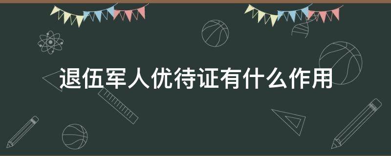 退伍军人优待证有什么作用（江西省退伍军人优待证有什么作用）