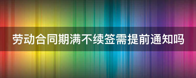 劳动合同期满不续签需提前通知吗 劳动合同期满员工不续签需要提前告知用工单位吗