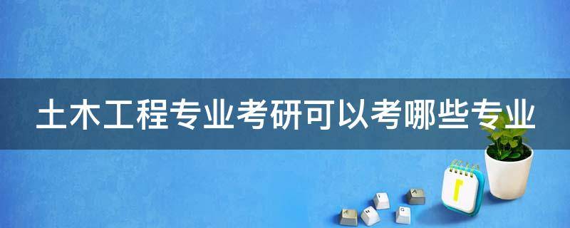 土木工程专业考研可以考哪些专业（土木工程专业考研考哪些专业课）