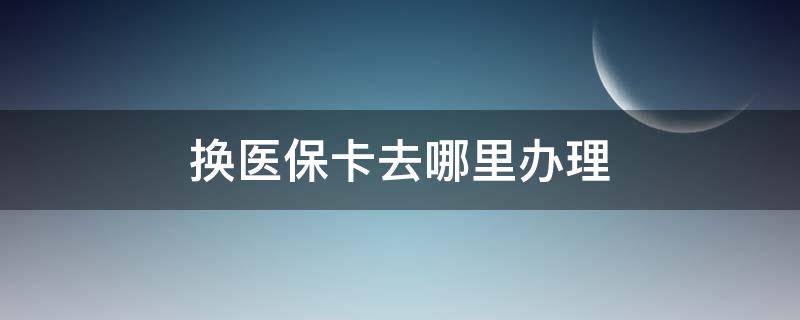 换医保卡去哪里办理 换医保卡需要什么手续