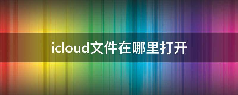 icloud文件在哪里打开（icloud里文件怎么打开）