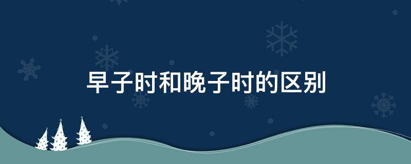 早子时和晚子时的区别 早子时和晚子时的区别图示讲解