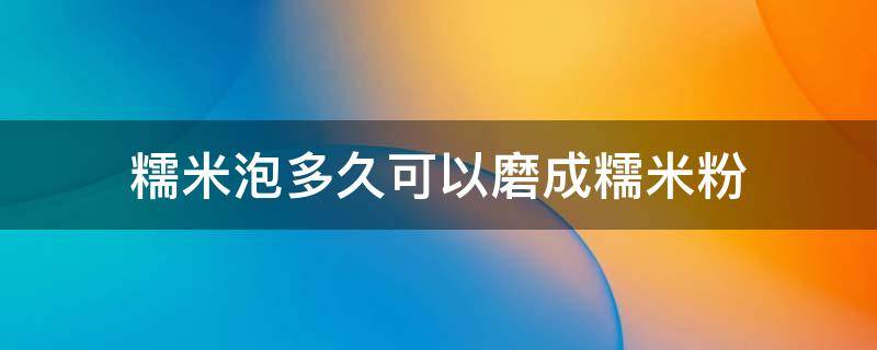 糯米泡多久可以磨成糯米粉 糯米要泡多久才能打成粉