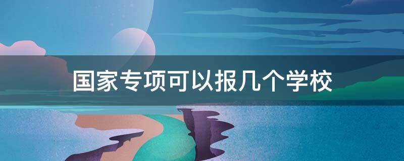 国家专项可以报几个学校 国家专项能报几个学校