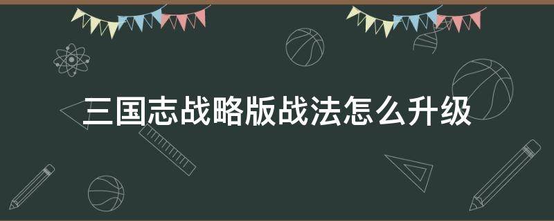 三国志战略版战法怎么升级 三国志战略版战法怎么升级到三级教学