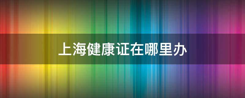 上海健康证在哪里办 上海健康证在哪里可以办到