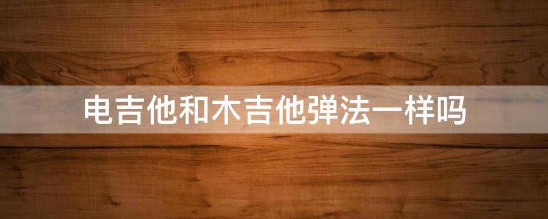 电吉他和木吉他弹法一样吗（电吉他和吉他的弹法一样吗）