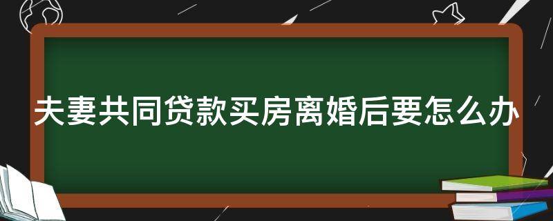 夫妻共同贷款买房离婚后要怎么办（夫妻共同贷款买房离婚后要怎么办理手续）