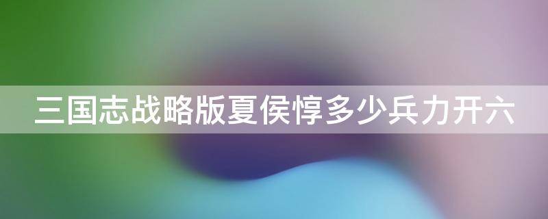 三国志战略版夏侯惇多少兵力开六（三国志战略版夏侯惇多少兵开6级地）