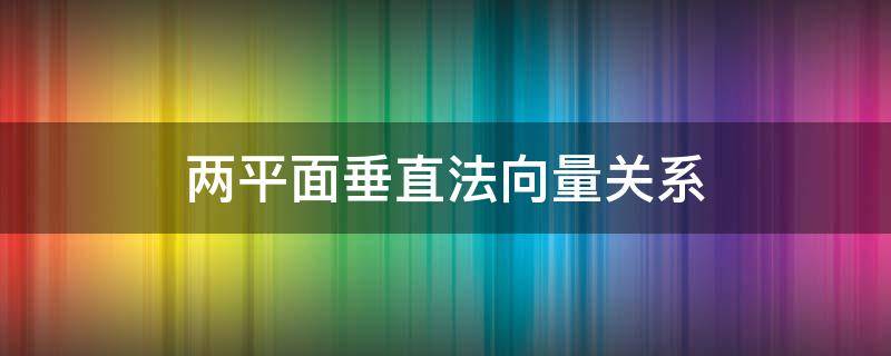 两平面垂直法向量关系 两平面垂直法向量关系证明