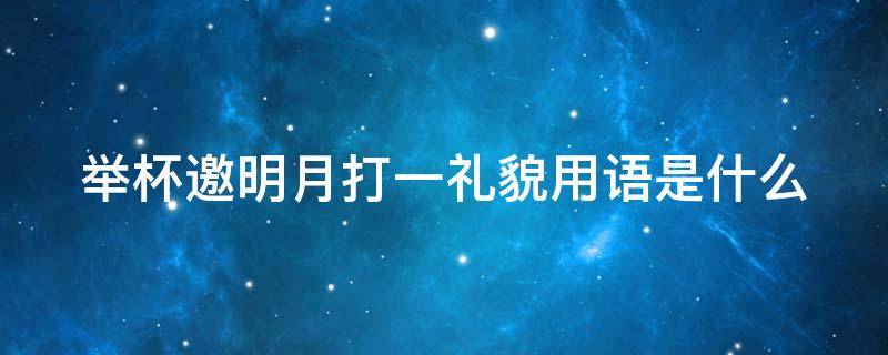 举杯邀明月打一礼貌用语是什么（举杯邀明月 打一礼貌用语）