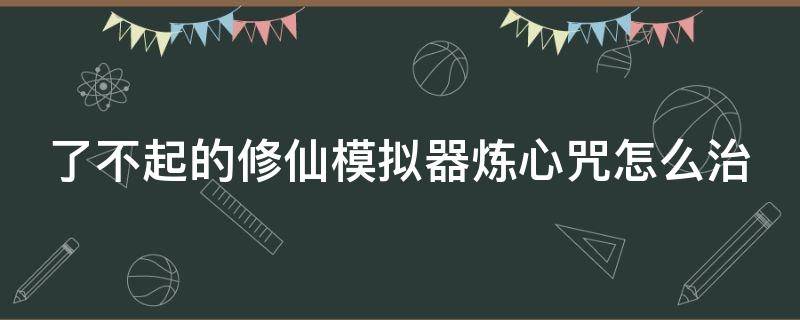 了不起的修仙模拟器炼心咒怎么治 了不起的修仙模拟器炼法台