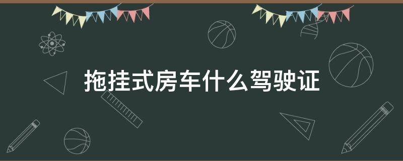 拖挂式房车什么驾驶证（拖挂式房车什么驾驶证新规）