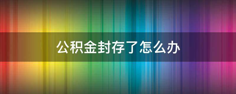 公积金封存了怎么办 以前的公积金封存了怎么办