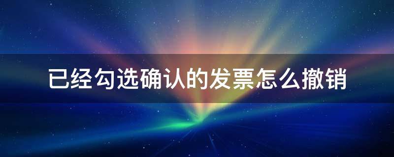 已经勾选确认的发票怎么撤销 发票已勾选已确认的如何撤销