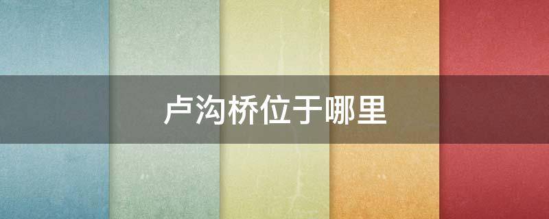 卢沟桥位于哪里（卢沟桥位于哪里哪个省）